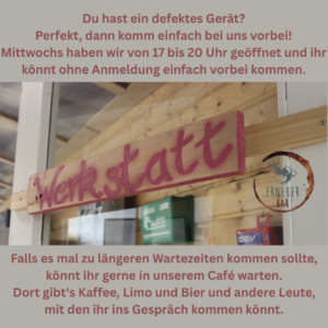 Du hast ein defektes Gerät? Perfekt, dann komm einfach bei uns vorbei. Mittwochs haben wir von 17 bis 20 Uhr geöffnet und ihr könnt ohne Anmeldung einfach vorbei kommen. Falls es mal zu längeren Wartezeiten kommen sollte, könnt ihr gerne in unserem Café warten. Dort gibt's Kaffee, Limo und Bier und andere Leute, mit denen ihr ins Gespräch kommen könnt.